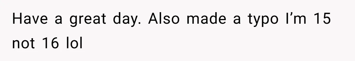 Have a great day. Also made a typo I’m 15 not 16 lol