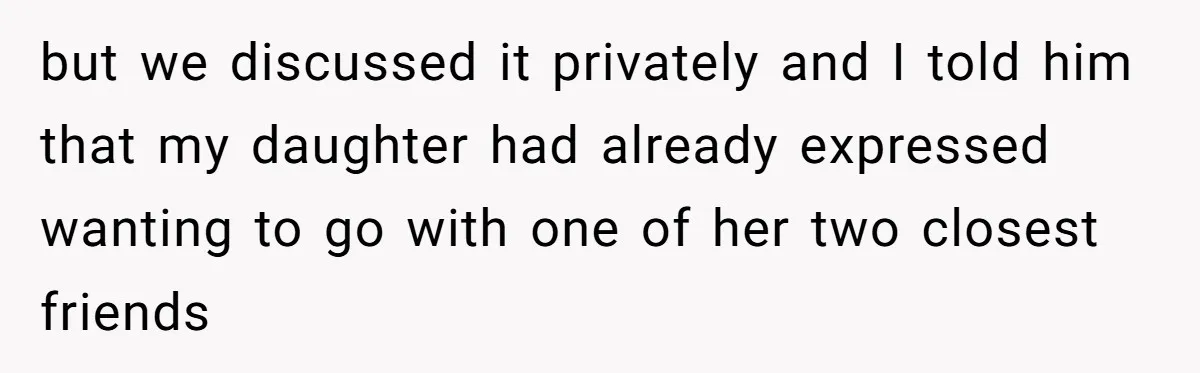 but we discussed it privately and I told him that my daughter had already expressed wanting to go with one of her two closest friends