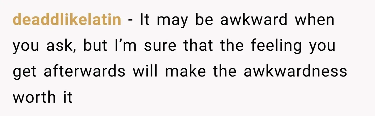 deaddlikelatin − It may be awkward when you ask, but I’m sure that the feeling you get afterwards will make the awkwardness worth it