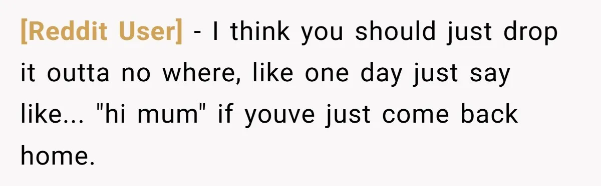 [Reddit User] − I think you should just drop it outta no where, like one day just say like... "hi mum" if youve just come back home.