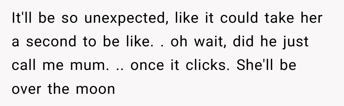 It'll be so unexpected, like it could take her a second to be like. . oh wait, did he just call me mum. .. once it clicks. She'll be over...