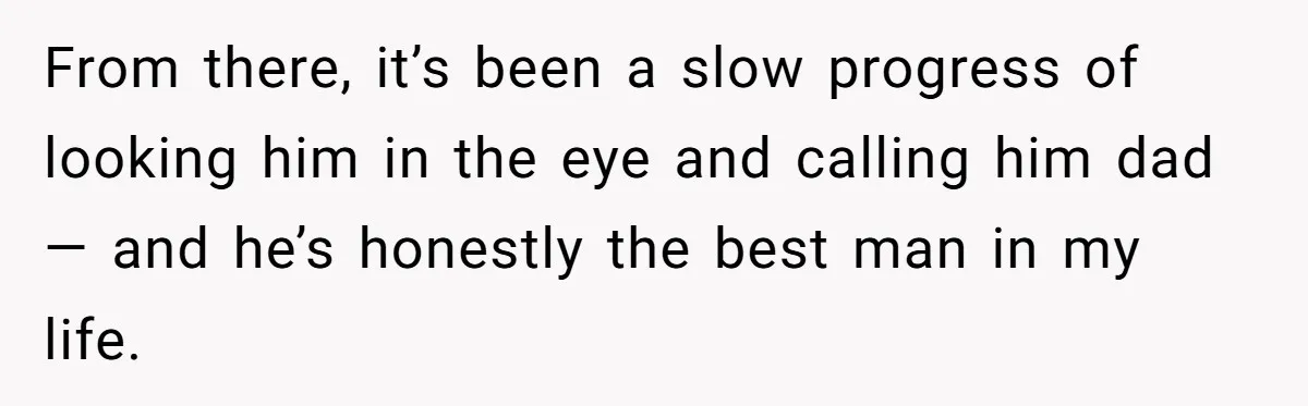 From there, it’s been a slow progress of looking him in the eye and calling him dad— and he’s honestly the best man in my life.
