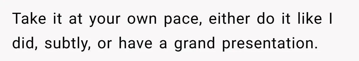 Take it at your own pace, either do it like I did, subtly, or have a grand presentation.