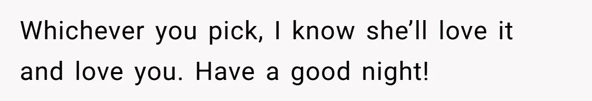 Whichever you pick, I know she’ll love it and love you. Have a good night!