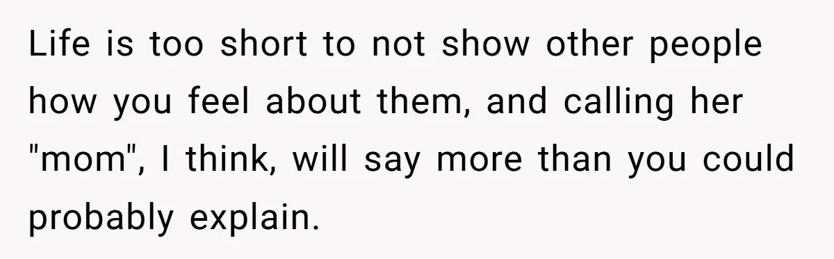 Life is too short to not show other people how you feel about them, and calling her "mom", I think, will say more than you could probably explain.