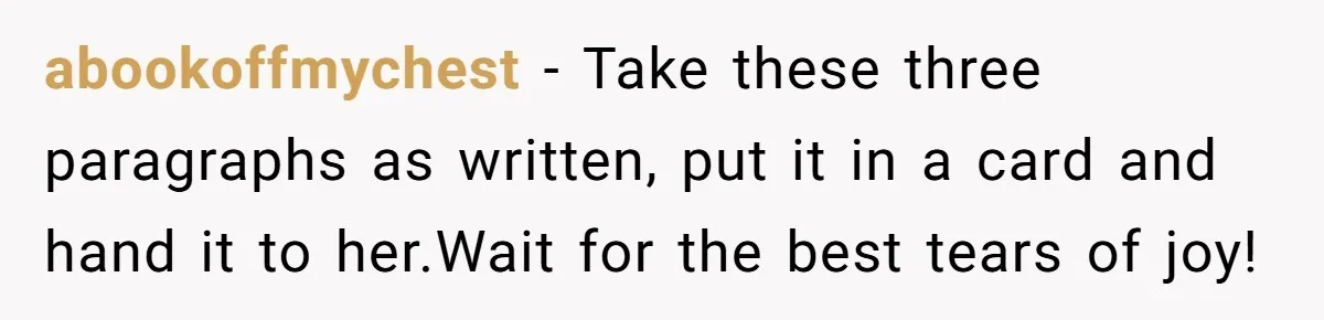 abookoffmychest − Take these three paragraphs as written, put it in a card and hand it to her.Wait for the best tears of joy!