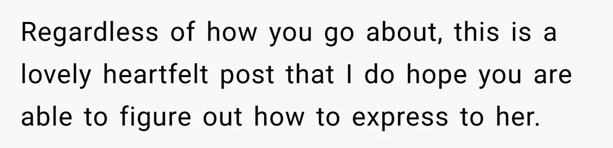 Regardless of how you go about, this is a lovely heartfelt post that I do hope you are able to figure out how to express to her.