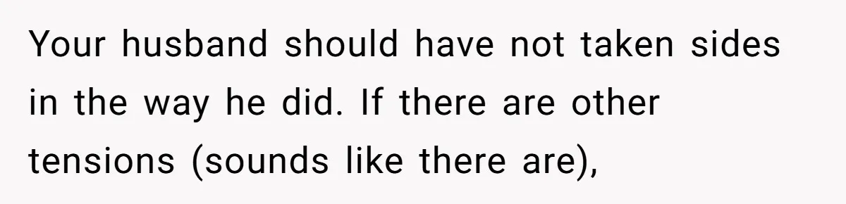 Your husband should have not taken sides in the way he did. If there are other tensions (sounds like there are),