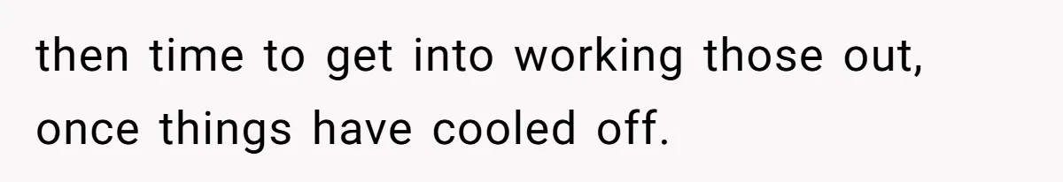 then time to get into working those out, once things have cooled off.