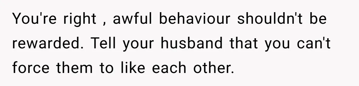 You're right , awful behaviour shouldn't be rewarded. Tell your husband that you can't force them to like each other.