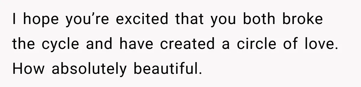 I hope you’re excited that you both broke the cycle and have created a circle of love. How absolutely beautiful.