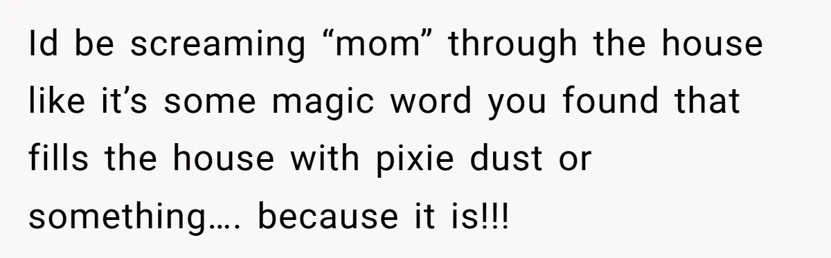 Id be screaming “mom” through the house like it’s some magic word you found that fills the house with pixie dust or something…. because it is!!!