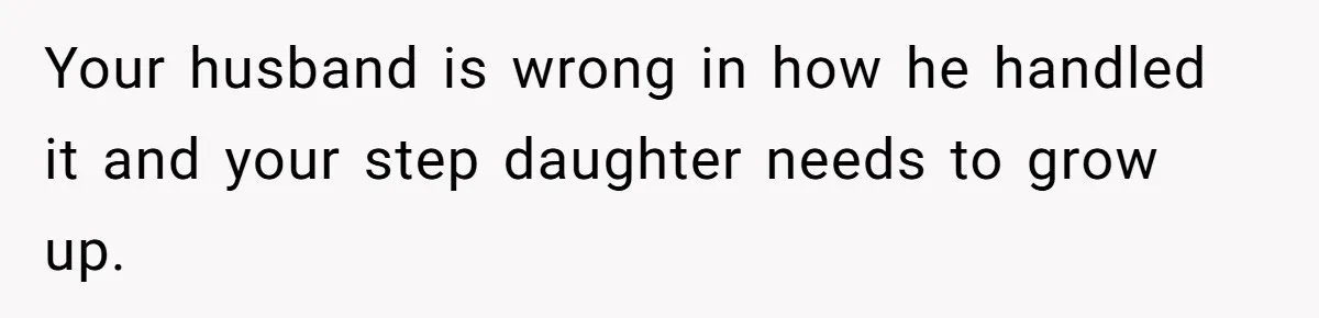 Your husband is wrong in how he handled it and your step daughter needs to grow up.