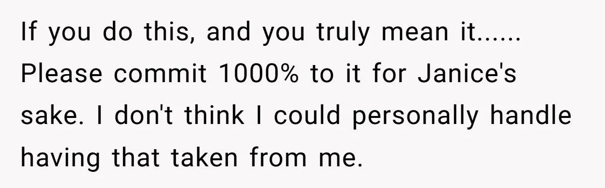 If you do this, and you truly mean it...... Please commit 1000% to it for Janice's sake. I don't think I could personally handle having that taken from me.
