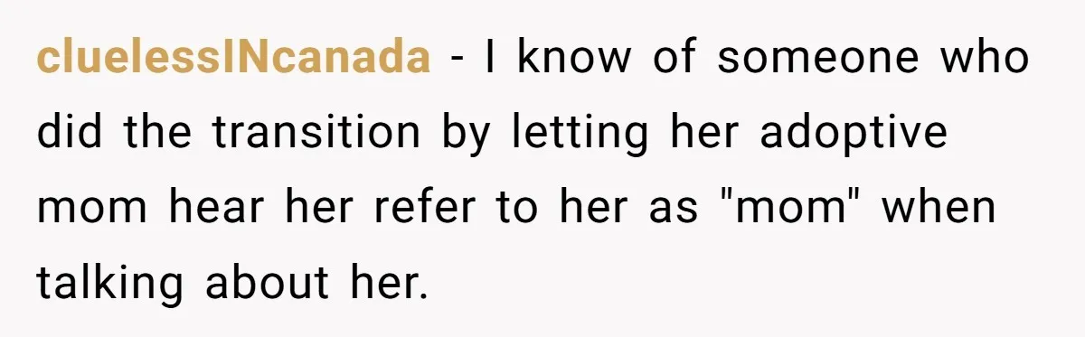 cluelessINcanada − I know of someone who did the transition by letting her adoptive mom hear her refer to her as "mom" when talking about her.