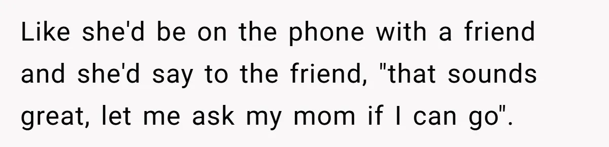 Like she'd be on the phone with a friend and she'd say to the friend, "that sounds great, let me ask my mom if I can go".