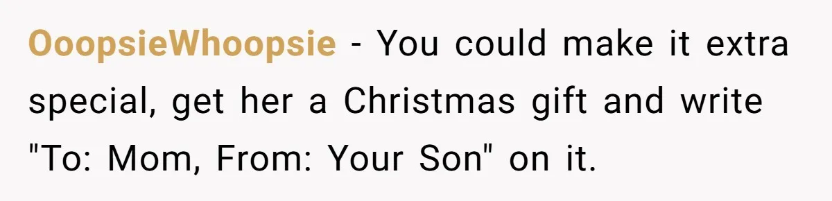 OoopsieWhoopsie − You could make it extra special, get her a Christmas gift and write "To: Mom, From: Your Son" on it.
