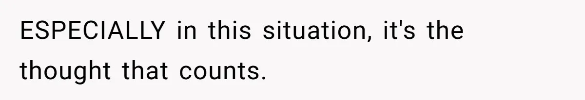 ESPECIALLY in this situation, it's the thought that counts.