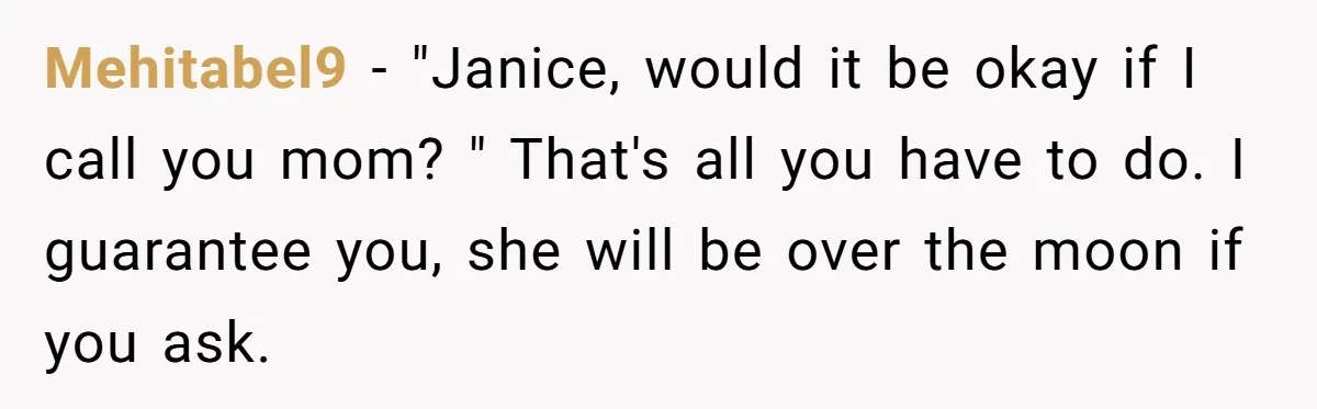 Mehitabel9 − "Janice, would it be okay if I call you mom? " That's all you have to do. I guarantee you, she will be over the moon if you...