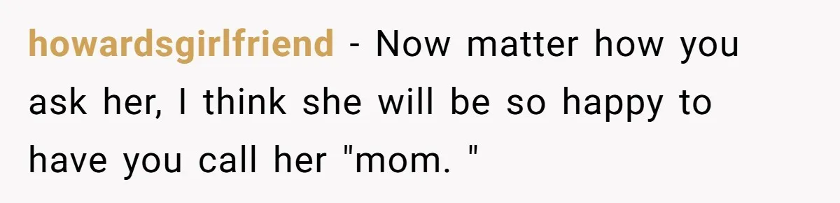 howardsgirlfriend − Now matter how you ask her, I think she will be so happy to have you call her "mom. "