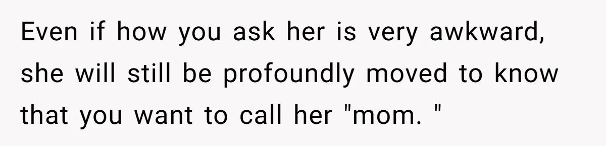 Even if how you ask her is very awkward, she will still be profoundly moved to know that you want to call her "mom. "