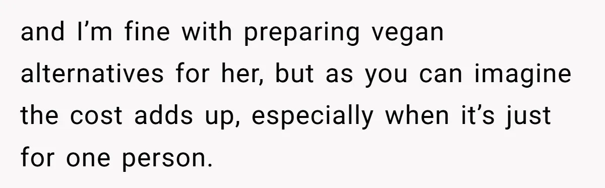 and I’m fine with preparing vegan alternatives for her, but as you can imagine the cost adds up, especially when it’s just for one person.