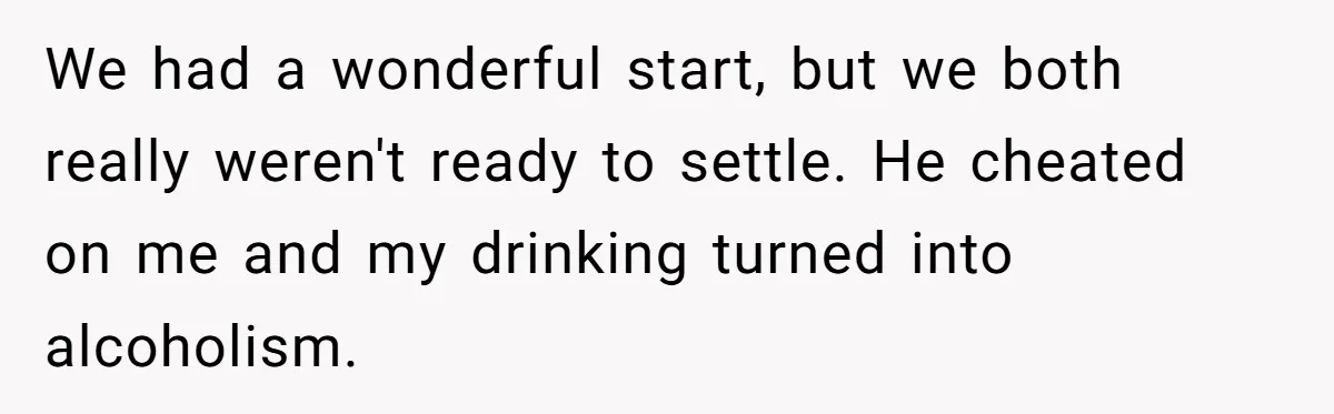 We had a wonderful start, but we both really weren't ready to settle. He cheated on me and my drinking turned into alcoholism.