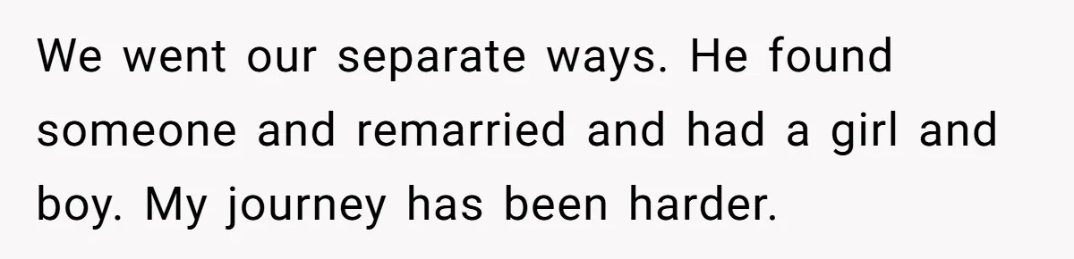 We went our separate ways. He found someone and remarried and had a girl and boy. My journey has been harder.