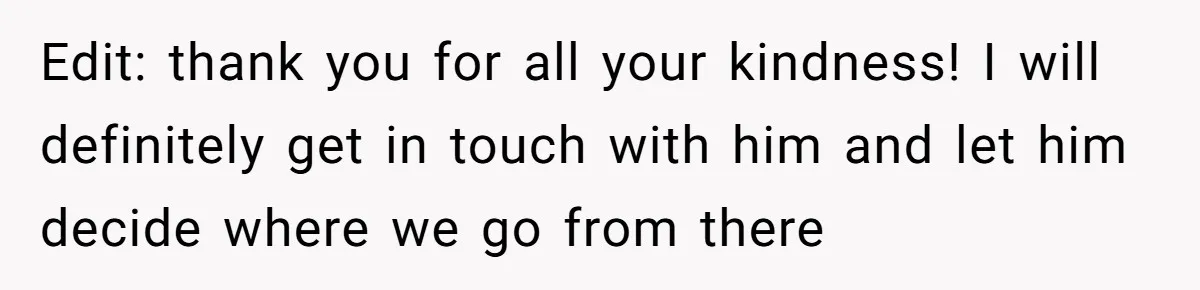 Edit: thank you for all your kindness! I will definitely get in touch with him and let him decide where we go from there