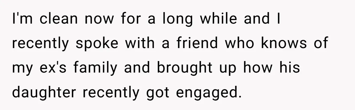 I'm clean now for a long while and I recently spoke with a friend who knows of my ex's family and brought up how his daughter recently got engaged.