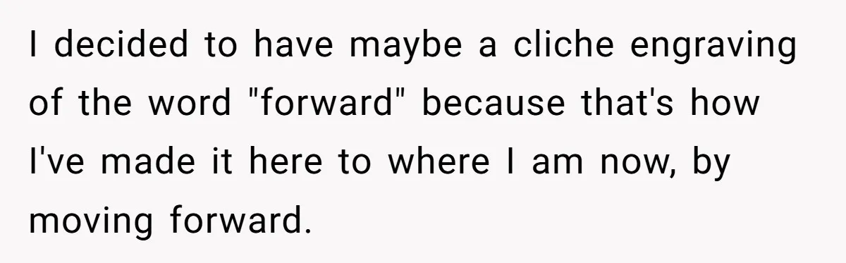 I decided to have maybe a cliche engraving of the word "forward" because that's how I've made it here to where I am now, by moving forward.