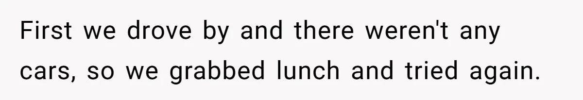 First we drove by and there weren't any cars, so we grabbed lunch and tried again.
