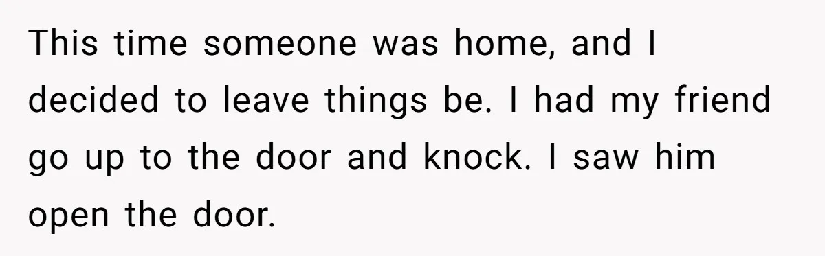 This time someone was home, and I decided to leave things be. I had my friend go up to the door and knock. I saw him open the door.