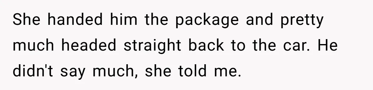 She handed him the package and pretty much headed straight back to the car. He didn't say much, she told me.