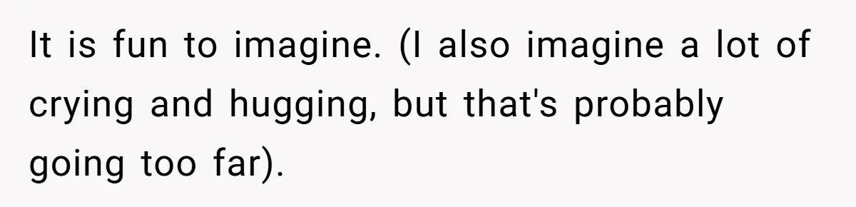 It is fun to imagine. (I also imagine a lot of crying and hugging, but that's probably going too far).