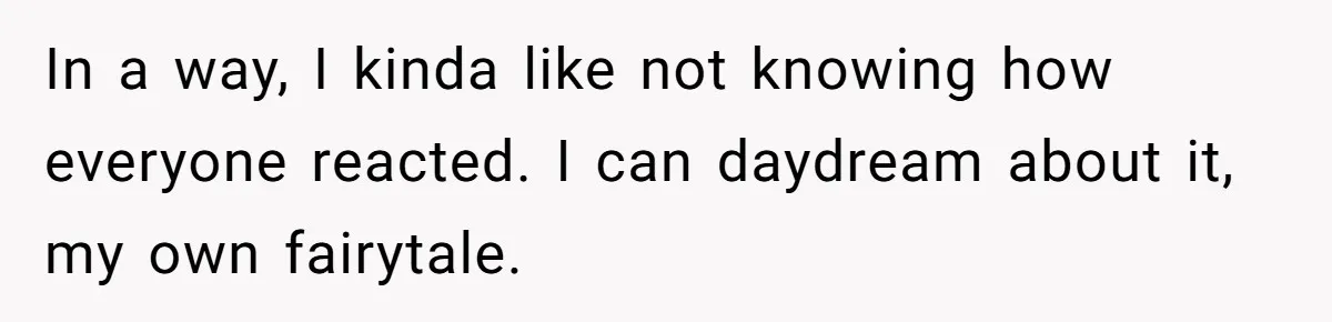 In a way, I kinda like not knowing how everyone reacted. I can daydream about it, my own fairytale.