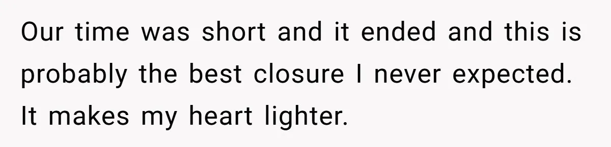 Our time was short and it ended and this is probably the best closure I never expected. It makes my heart lighter.
