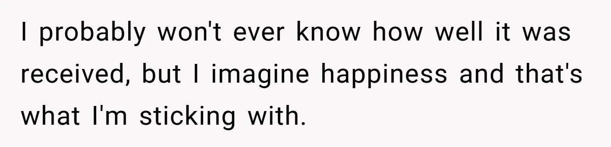 I probably won't ever know how well it was received, but I imagine happiness and that's what I'm sticking with.