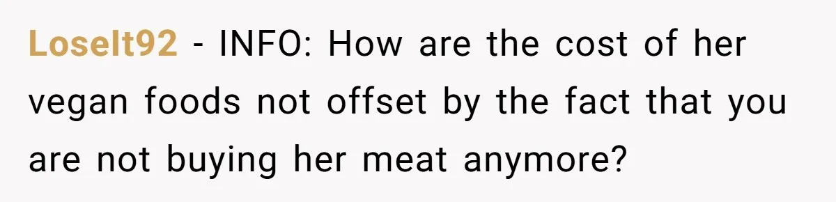LoseIt92 − INFO: How are the cost of her vegan foods not offset by the fact that you are not buying her meat anymore?