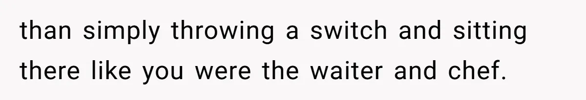 than simply throwing a switch and sitting there like you were the waiter and chef.