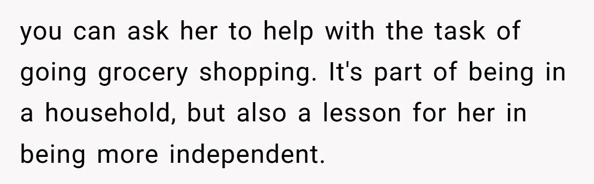 you can ask her to help with the task of going grocery shopping. It's part of being in a household, but also a lesson for her in being more independent.