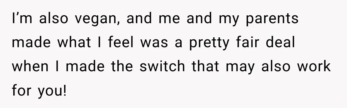 I’m also vegan, and me and my parents made what I feel was a pretty fair deal when I made the switch that may also work for you!