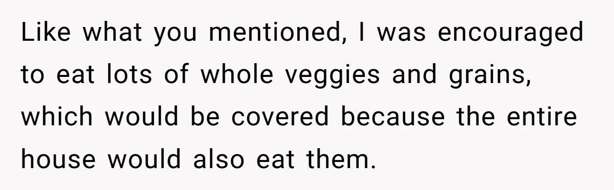 Like what you mentioned, I was encouraged to eat lots of whole veggies and grains, which would be covered because the entire house would also eat them.