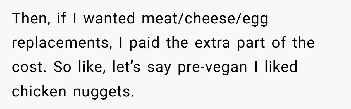 Then, if I wanted meat/cheese/egg replacements, I paid the extra part of the cost. So like, let’s say pre-vegan I liked chicken nuggets.