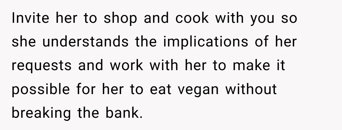 Invite her to shop and cook with you so she understands the implications of her requests and work with her to make it possible for her to eat vegan without...
