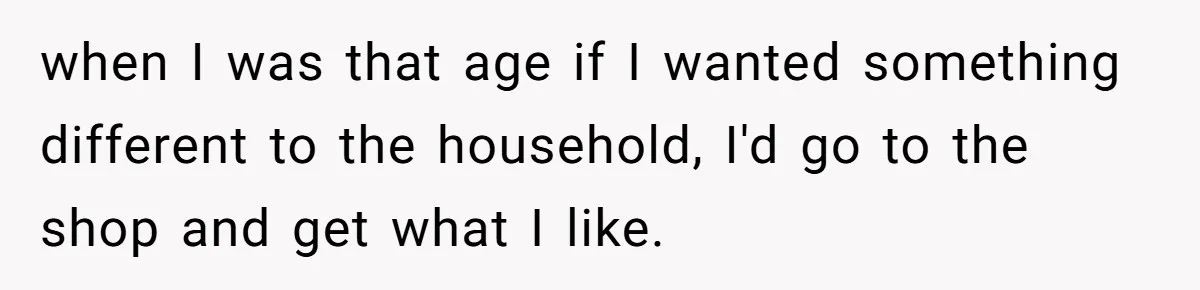 when I was that age if I wanted something different to the household, I'd go to the shop and get what I like.