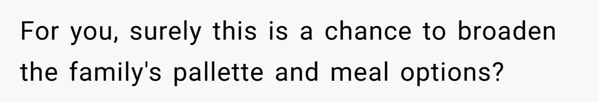 For you, surely this is a chance to broaden the family's pallette and meal options?