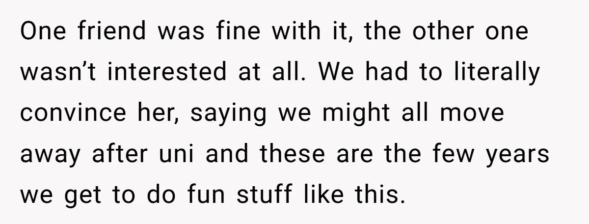 One friend was fine with it, the other one wasn’t interested at all. We had to literally convince her, saying we might all move away after uni and these are...