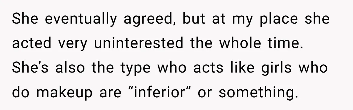 She eventually agreed, but at my place she acted very uninterested the whole time. She’s also the type who acts like girls who do makeup are “inferior” or something.