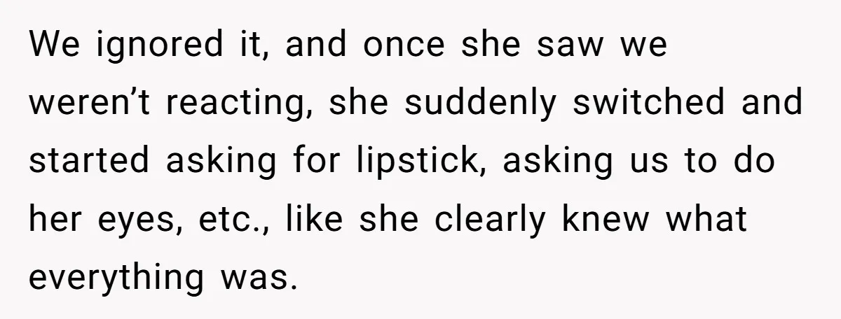 We ignored it, and once she saw we weren’t reacting, she suddenly switched and started asking for lipstick, asking us to do her eyes, etc., like she clearly knew what...